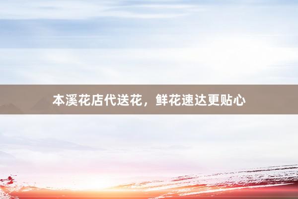本溪花店代送花，鲜花速达更贴心