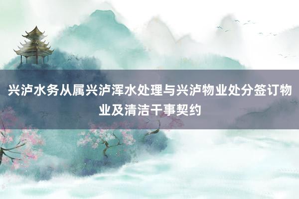 兴泸水务从属兴泸浑水处理与兴泸物业处分签订物业及清洁干事契约