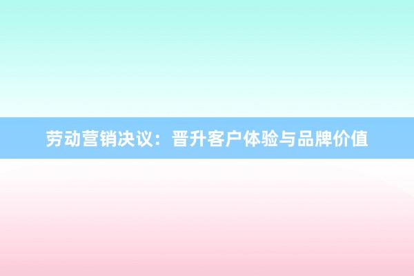 劳动营销决议：晋升客户体验与品牌价值